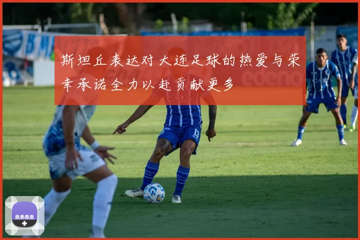 斯坦丘表达对大连足球的热爱与荣幸承诺全力以赴贡献更多