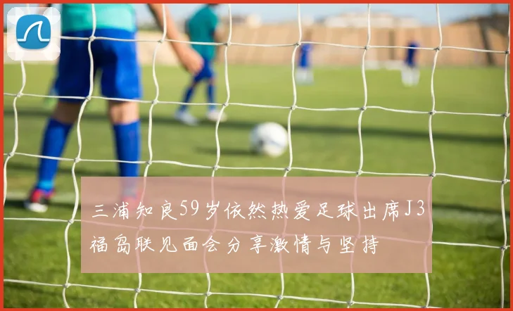 三浦知良59岁依然热爱足球出席J3福岛联见面会分享激情与坚持