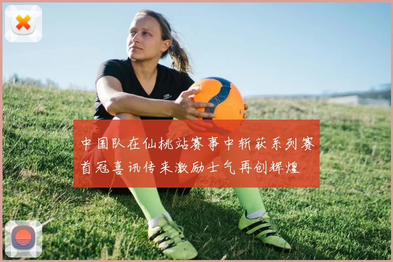 中国队在仙桃站赛事中斩获系列赛首冠喜讯传来激励士气再创辉煌