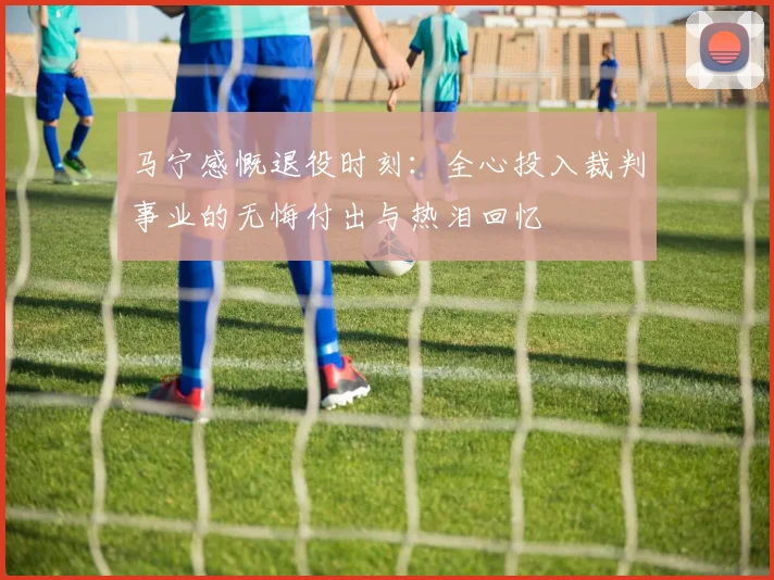 马宁感慨退役时刻：全心投入裁判事业的无悔付出与热泪回忆