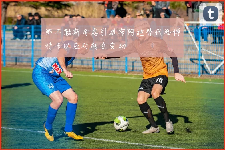 那不勒斯考虑引进布阿迪替代洛博特卡以应对转会变动