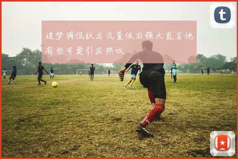 追梦调侃狄龙流量依旧强大直言他有些可爱引发热议