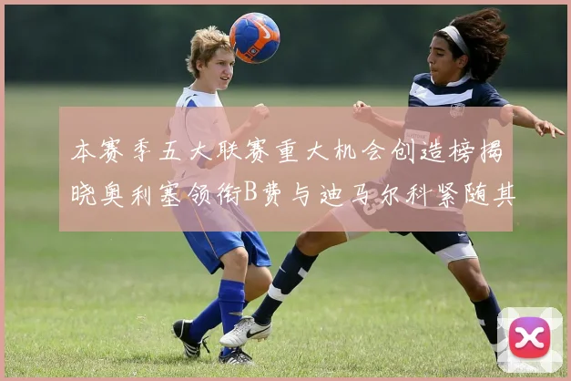 本赛季五大联赛重大机会创造榜揭晓奥利塞领衔B费与迪马尔科紧随其后