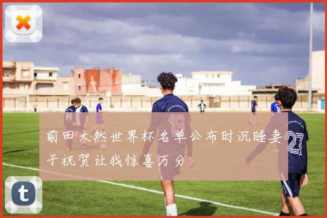 前田大然世界杯名单公布时沉睡妻子祝贺让我惊喜万分