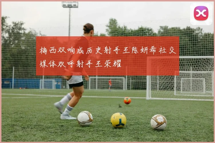 梅西双响成历史射手王陈妍希社交媒体欢呼射手王荣耀