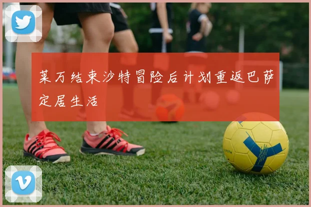 莱万结束沙特冒险后计划重返巴萨定居生活