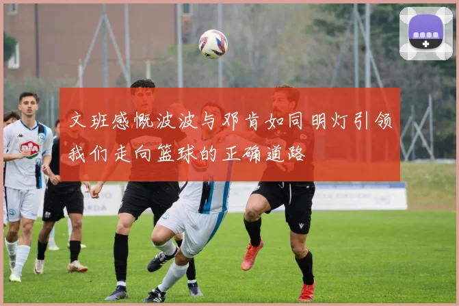文班感慨波波与邓肯如同明灯引领我们走向篮球的正确道路