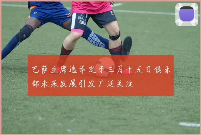 巴萨主席选举定于三月十五日俱乐部未来发展引发广泛关注