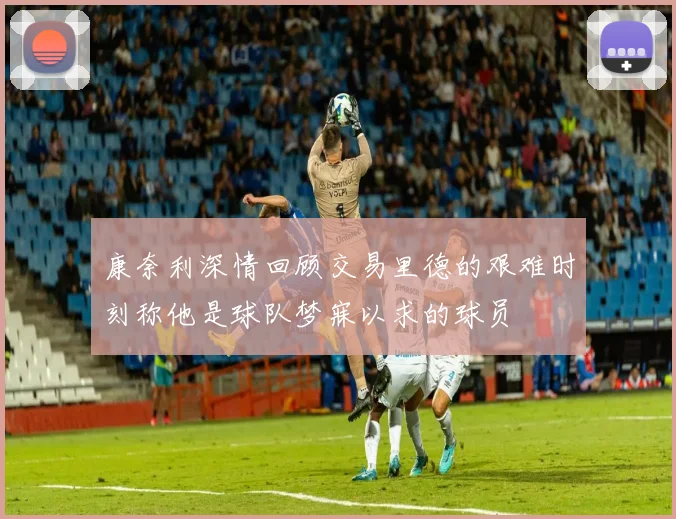 康奈利深情回顾交易里德的艰难时刻称他是球队梦寐以求的球员